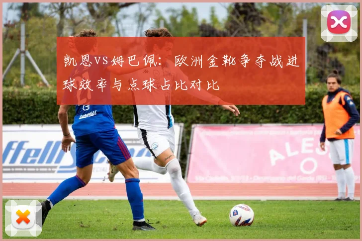 凯恩vs姆巴佩：欧洲金靴争夺战进球效率与点球占比对比