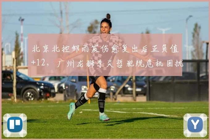 北京北控邹雨宸伤愈复出后正负值+12，广州龙狮李炎哲犯规危机困扰季后赛