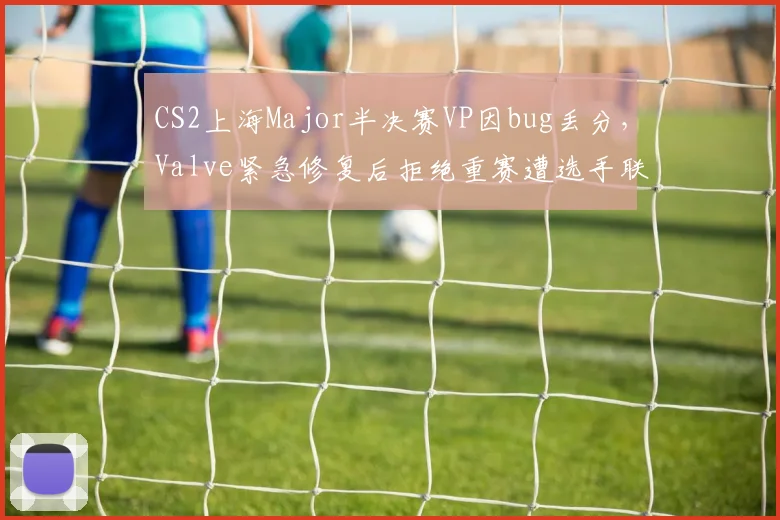 CS2上海Major半决赛VP因bug丢分,Valve紧急修复后拒绝重赛遭选手联名抗议