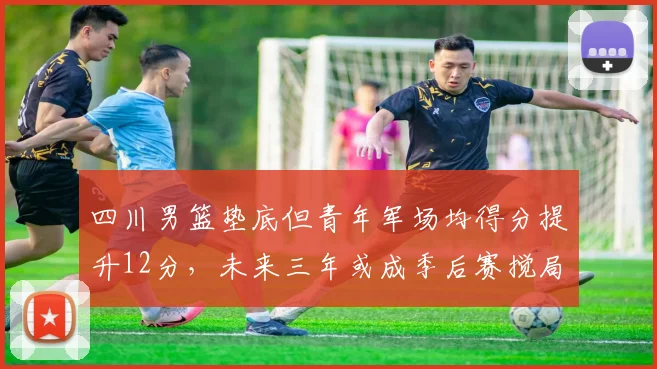 四川男篮垫底但青年军场均得分提升12分，未来三年或成季后赛搅局者
