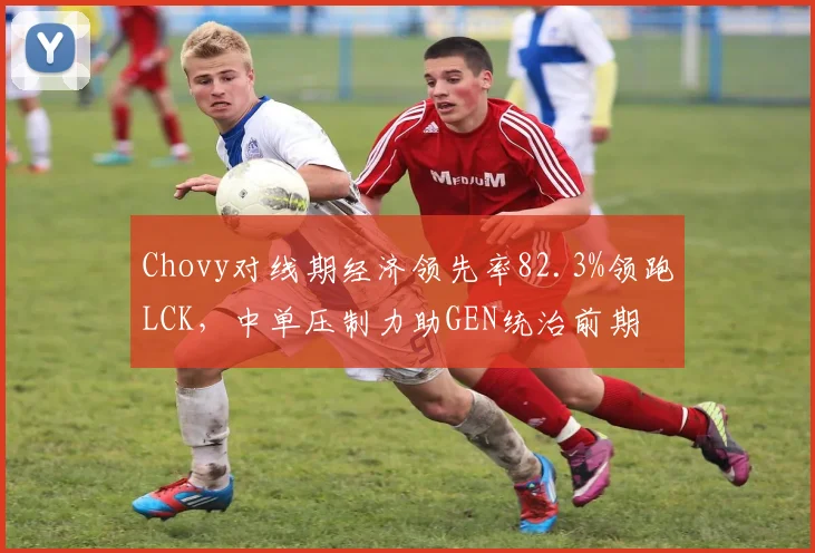 Chovy对线期经济领先率82.3%领跑LCK，中单压制力助GEN统治前期